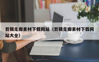 景德镇剪辑走廊素材下载网站（剪辑走廊素材下载网站大全）