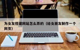 景德镇为女友搭建网站怎么弄的（给女朋友制作一个网页）